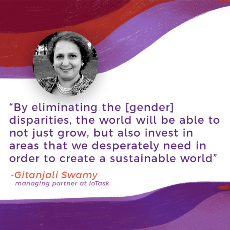 "By eliminating the [gender] disparities, the world will be able to not just grow, but also invest in areas that we desperately need in order to create a sustainable world." -Gitanjali Swamy (managing partner at IoTask)