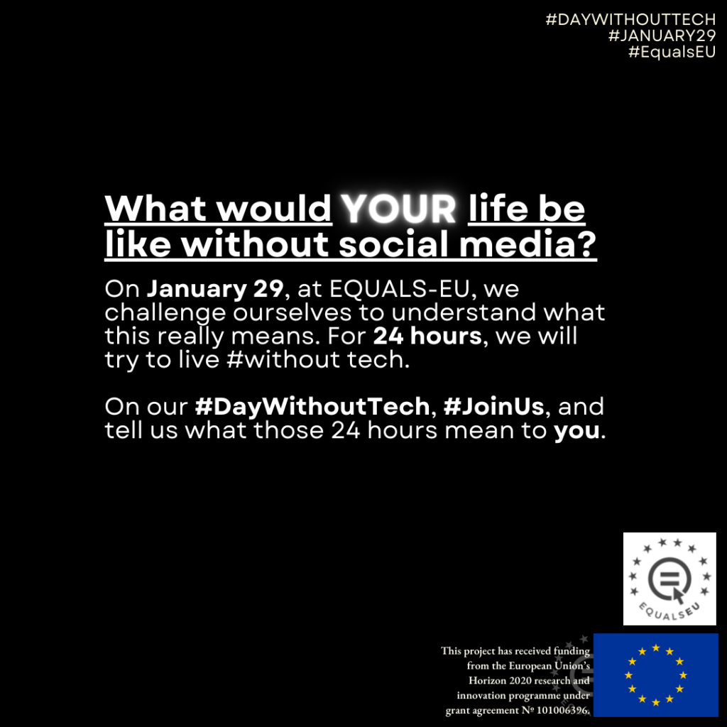 Poster:
What would YOUR life be like without social meda?

On January 29, at EQUALS-EU, we challenge ourselves to understand what this really means. For 24 hours, we will try to live #without tech.

On our #DayWithoutTech, #JoinUs, and tell us what those 24 hours mean to you.
